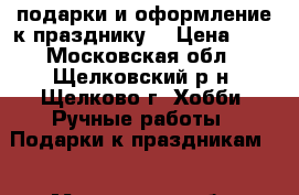 подарки и оформление к празднику  › Цена ­ 1 - Московская обл., Щелковский р-н, Щелково г. Хобби. Ручные работы » Подарки к праздникам   . Московская обл.